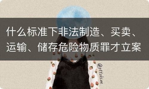 什么标准下非法制造、买卖、运输、储存危险物质罪才立案
