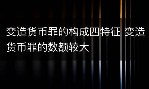变造货币罪的构成四特征 变造货币罪的数额较大