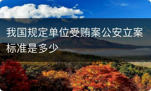 我国规定单位受贿案公安立案标准是多少