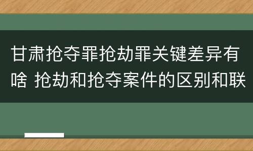 甘肃抢夺罪抢劫罪关键差异有啥 抢劫和抢夺案件的区别和联系