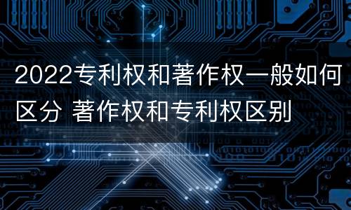 2022专利权和著作权一般如何区分 著作权和专利权区别