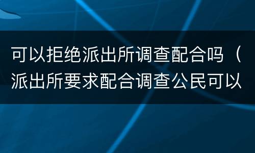 可以拒绝派出所调查配合吗（派出所要求配合调查公民可以拒绝吗）