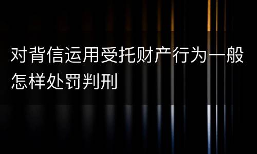 对背信运用受托财产行为一般怎样处罚判刑
