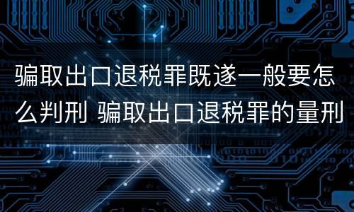 骗取出口退税罪既遂一般要怎么判刑 骗取出口退税罪的量刑