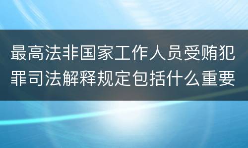 最高法非国家工作人员受贿犯罪司法解释规定包括什么重要内容