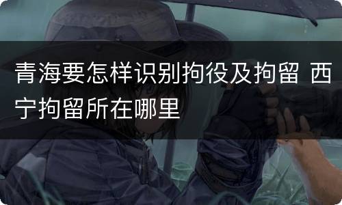 青海要怎样识别拘役及拘留 西宁拘留所在哪里