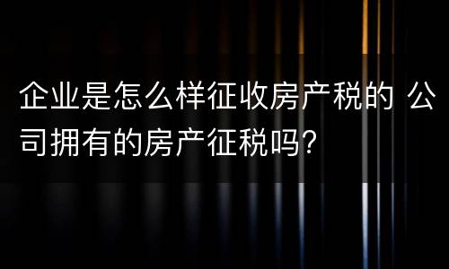 企业是怎么样征收房产税的 公司拥有的房产征税吗?