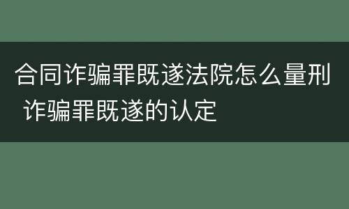 合同诈骗罪既遂法院怎么量刑 诈骗罪既遂的认定