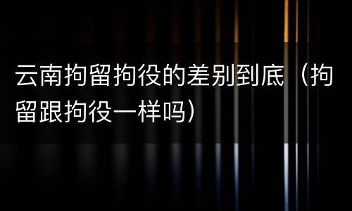 云南拘留拘役的差别到底（拘留跟拘役一样吗）