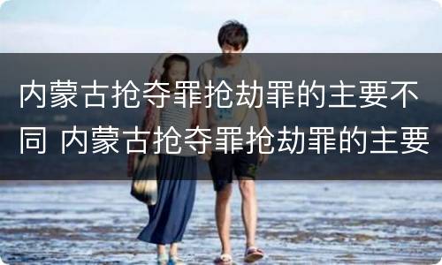 内蒙古抢夺罪抢劫罪的主要不同 内蒙古抢夺罪抢劫罪的主要不同犯罪