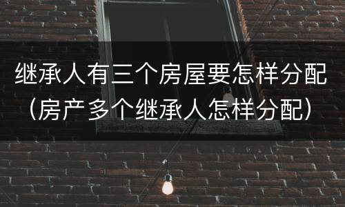 继承人有三个房屋要怎样分配（房产多个继承人怎样分配）