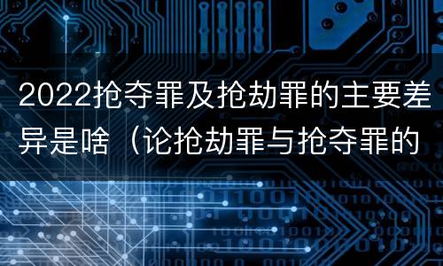 2022抢夺罪及抢劫罪的主要差异是啥（论抢劫罪与抢夺罪的界限）