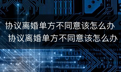 协议离婚单方不同意该怎么办 协议离婚单方不同意该怎么办手续