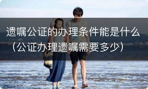 遗嘱公证的办理条件能是什么（公证办理遗嘱需要多少）