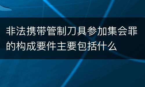 非法携带管制刀具参加集会罪的构成要件主要包括什么