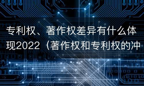 专利权、著作权差异有什么体现2022（著作权和专利权的冲突）