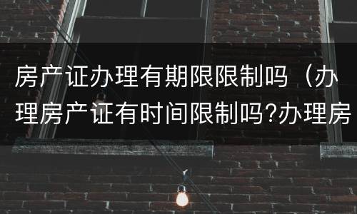 房产证办理有期限限制吗（办理房产证有时间限制吗?办理房产证有没有期限）