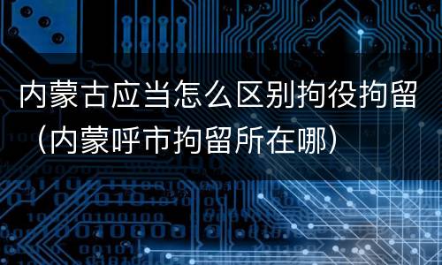 内蒙古应当怎么区别拘役拘留（内蒙呼市拘留所在哪）