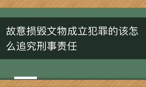 故意损毁文物成立犯罪的该怎么追究刑事责任