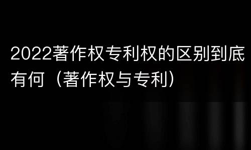 2022著作权专利权的区别到底有何（著作权与专利）