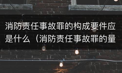 消防责任事故罪的构成要件应是什么（消防责任事故罪的量刑是造成严重后果的）