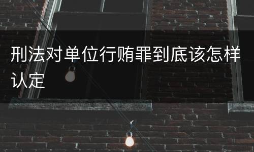 刑法对单位行贿罪到底该怎样认定