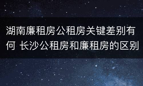湖南廉租房公租房关键差别有何 长沙公租房和廉租房的区别