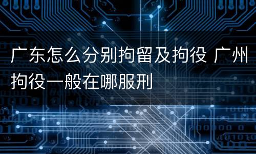 广东怎么分别拘留及拘役 广州拘役一般在哪服刑