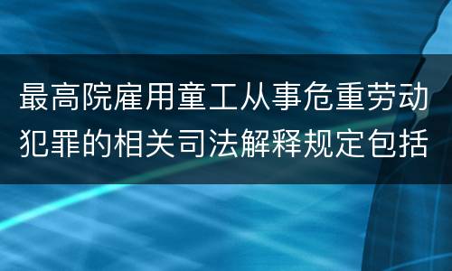 最高院雇用童工从事危重劳动犯罪的相关司法解释规定包括哪些内容