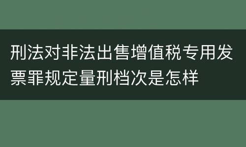 刑法对非法出售增值税专用发票罪规定量刑档次是怎样