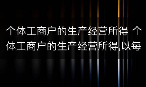 个体工商户的生产经营所得 个体工商户的生产经营所得,以每一纳税