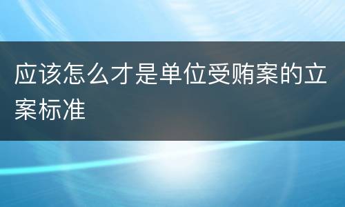 应该怎么才是单位受贿案的立案标准