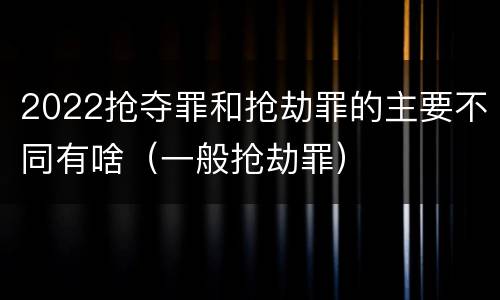 2022抢夺罪和抢劫罪的主要不同有啥（一般抢劫罪）