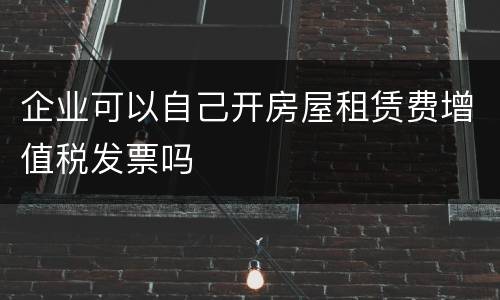 企业可以自己开房屋租赁费增值税发票吗