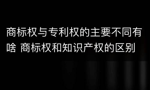 商标权与专利权的主要不同有啥 商标权和知识产权的区别