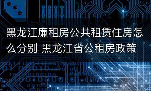 黑龙江廉租房公共租赁住房怎么分别 黑龙江省公租房政策