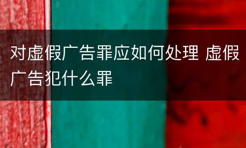 对虚假广告罪应如何处理 虚假广告犯什么罪
