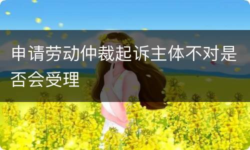 申请劳动仲裁起诉主体不对是否会受理