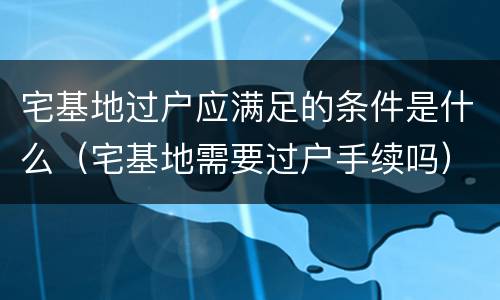 宅基地过户应满足的条件是什么（宅基地需要过户手续吗）