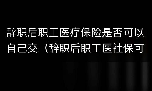 辞职后职工医疗保险是否可以自己交（辞职后职工医社保可以自己交吗）
