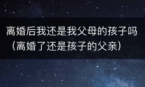 离婚后我还是我父母的孩子吗（离婚了还是孩子的父亲）