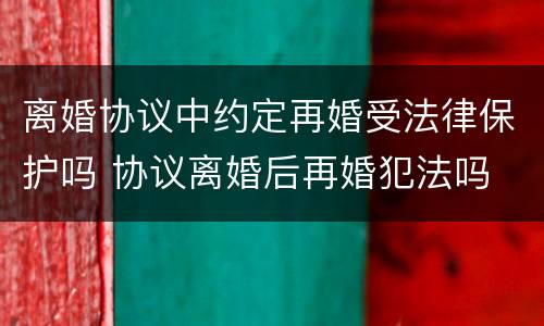 离婚协议中约定再婚受法律保护吗 协议离婚后再婚犯法吗