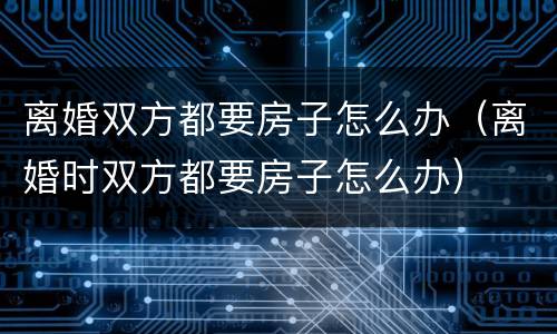 离婚双方都要房子怎么办（离婚时双方都要房子怎么办）