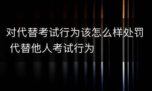 对代替考试行为该怎么样处罚 代替他人考试行为