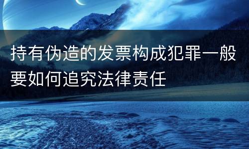 持有伪造的发票构成犯罪一般要如何追究法律责任