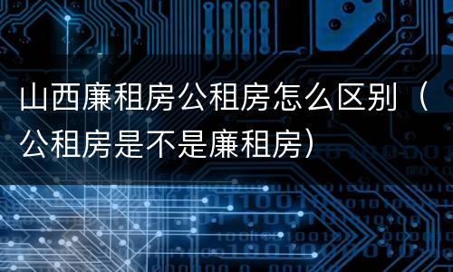 山西廉租房公租房怎么区别（公租房是不是廉租房）