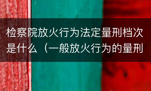 检察院放火行为法定量刑档次是什么（一般放火行为的量刑）