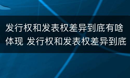 发行权和发表权差异到底有啥体现 发行权和发表权差异到底有啥体现呢