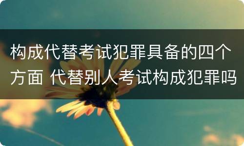 构成代替考试犯罪具备的四个方面 代替别人考试构成犯罪吗