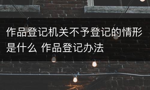 作品登记机关不予登记的情形是什么 作品登记办法